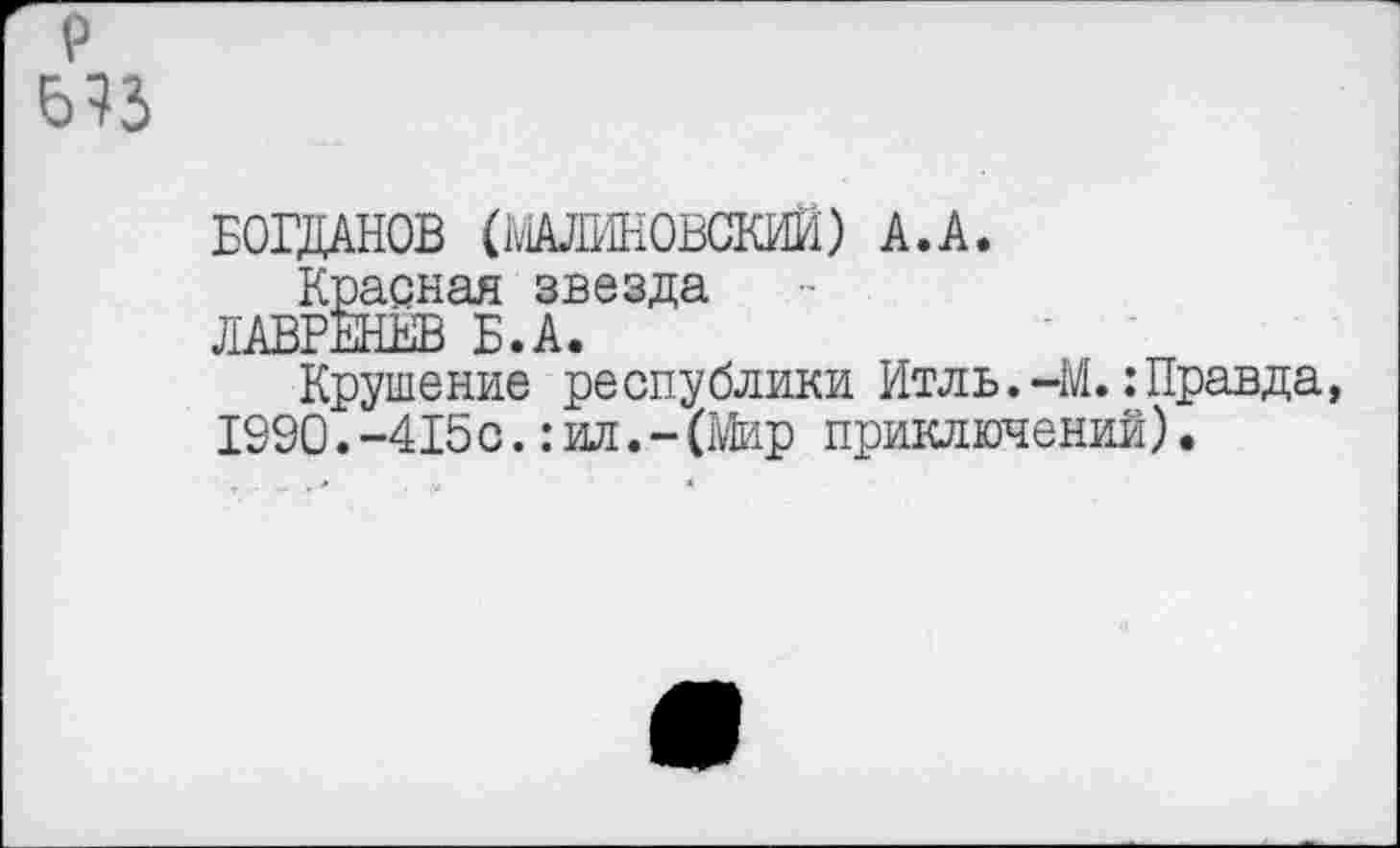 ﻿р
Б73
БОГДАНОВ (МАЛИНОВСКИЙ) А.А.
Красная звезда
ЛАВРЕНЁВ Б.А.
Крушение республики Итль.-М.: Правда, 1990.-415с.:ил.-(Мир приключений).